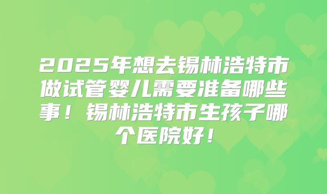 2025年想去锡林浩特市做试管婴儿需要准备哪些事！锡林浩特市生孩子哪个医院好！