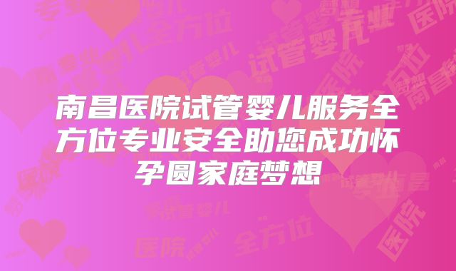 南昌医院试管婴儿服务全方位专业安全助您成功怀孕圆家庭梦想