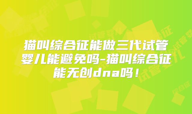 猫叫综合征能做三代试管婴儿能避免吗-猫叫综合征能无创dna吗！