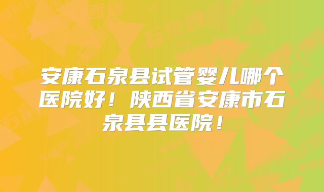 安康石泉县试管婴儿哪个医院好！陕西省安康市石泉县县医院！