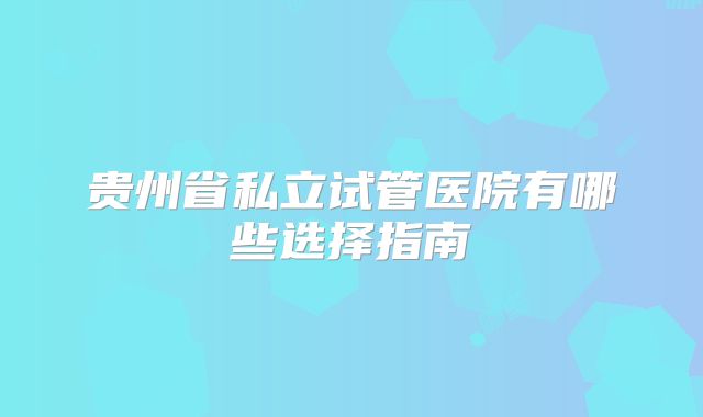贵州省私立试管医院有哪些选择指南