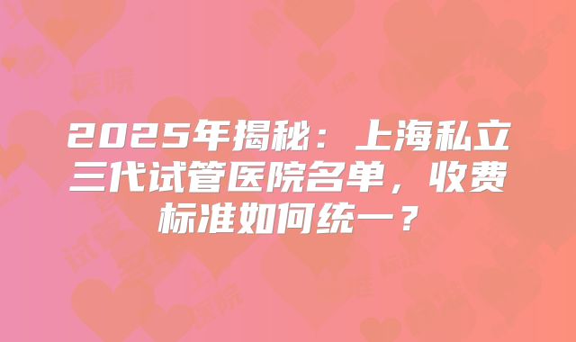 2025年揭秘：上海私立三代试管医院名单，收费标准如何统一？