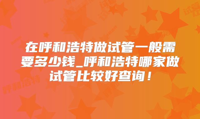 在呼和浩特做试管一般需要多少钱_呼和浩特哪家做试管比较好查询！