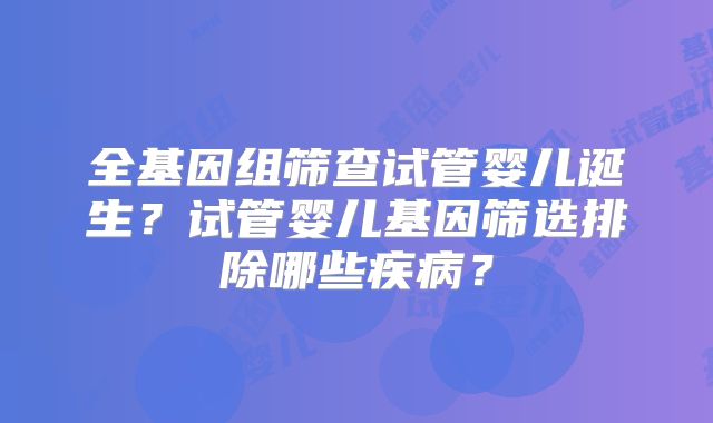 全基因组筛查试管婴儿诞生?试管婴儿基因筛选排除哪些疾病?