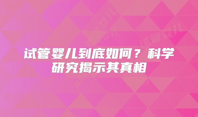 试管婴儿到底如何?科学研究揭示其真相