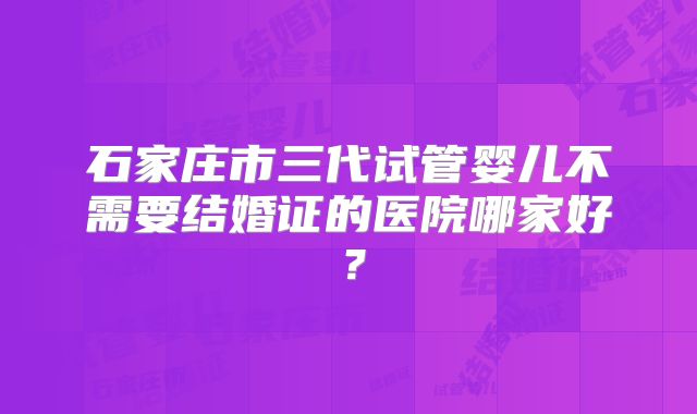 石家庄市三代试管婴儿不需要结婚证的医院哪家好？