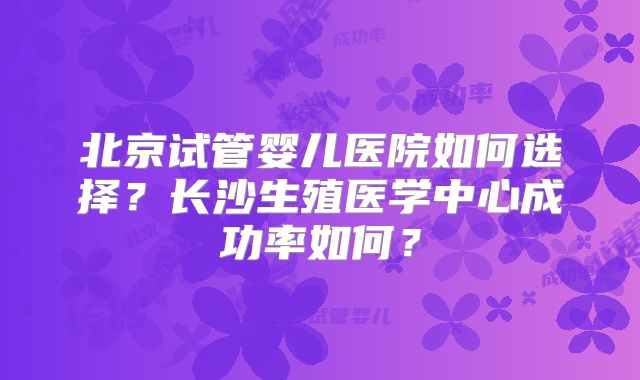 北京试管婴儿医院如何选择？长沙生殖医学中心成功率如何？