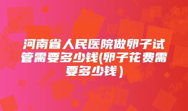 河南省人民医院做卵子试管需要多少钱(卵子花费需要多少钱）