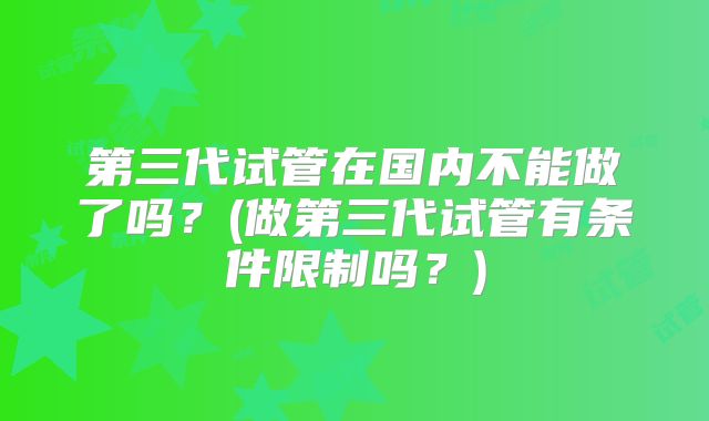 第三代试管在国内不能做了吗？(做第三代试管有条件限制吗？)