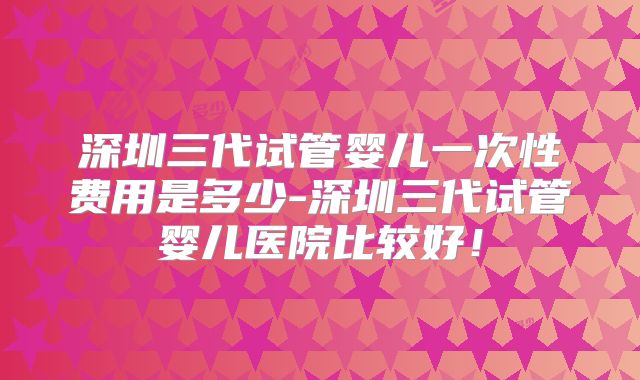 深圳三代试管婴儿一次性费用是多少-深圳三代试管婴儿医院比较好！