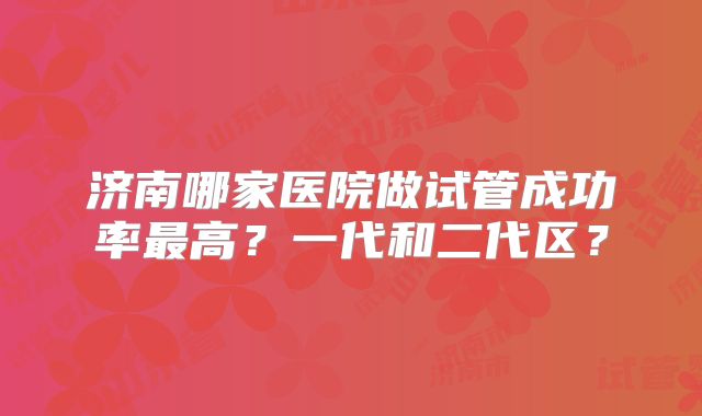 济南哪家医院做试管成功率最高？一代和二代区？