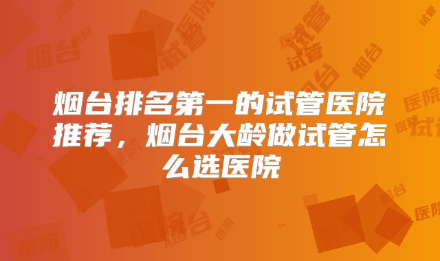 烟台排名第一的试管医院推荐，烟台大龄做试管怎么选医院