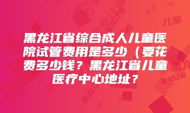 黑龙江省综合成人儿童医院试管费用是多少（要花费多少钱？黑龙江省儿童医疗中心地址？