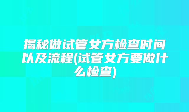 揭秘做试管女方检查时间以及流程(试管女方要做什么检查)