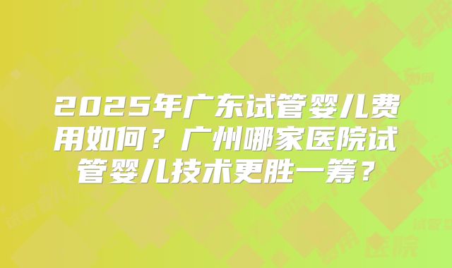 2025年广东试管婴儿费用如何？广州哪家医院试管婴儿技术更胜一筹？