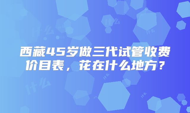 西藏45岁做三代试管收费价目表，花在什么地方？