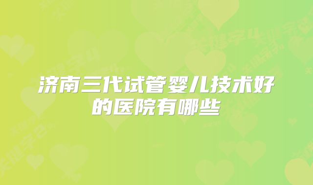 济南三代试管婴儿技术好的医院有哪些