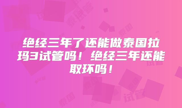 绝经三年了还能做泰国拉玛3试管吗！绝经三年还能取环吗！