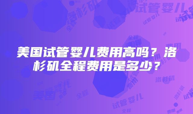 美国试管婴儿费用高吗？洛杉矶全程费用是多少？