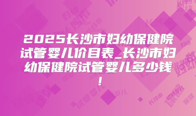 2025长沙市妇幼保健院试管婴儿价目表_长沙市妇幼保健院试管婴儿多少钱！