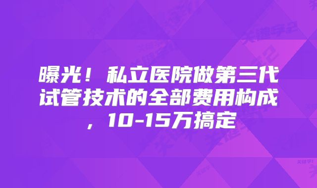 曝光!私立医院做第三代试管技术的全部费用构成,10-15万搞定