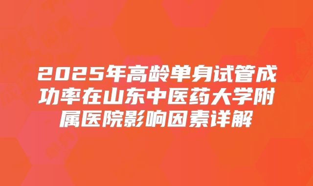 2025年高龄单身试管成功率在山东中医药大学附属医院影响因素详解