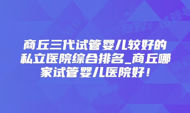 商丘三代试管婴儿较好的私立医院综合排名_商丘哪家试管婴儿医院好！