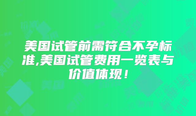 美国试管前需符合不孕标准,美国试管费用一览表与价值体现!