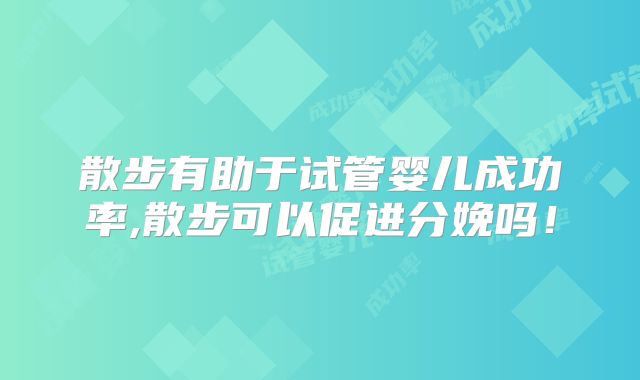 散步有助于试管婴儿成功率,散步可以促进分娩吗！