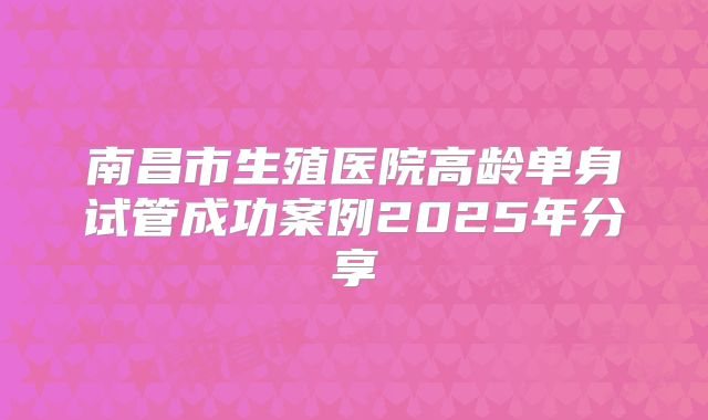 南昌市生殖医院高龄单身试管成功案例2025年分享