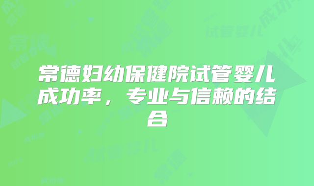 常德妇幼保健院试管婴儿成功率，专业与信赖的结合