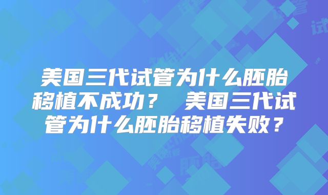 美国三代试管为什么胚胎移植不成功？ 美国三代试管为什么胚胎移植失败？