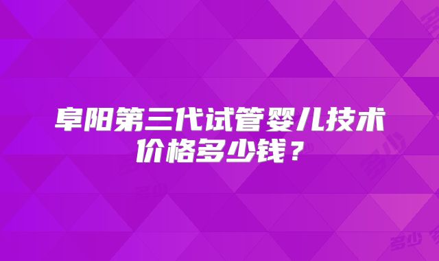 阜阳第三代试管婴儿技术价格多少钱？