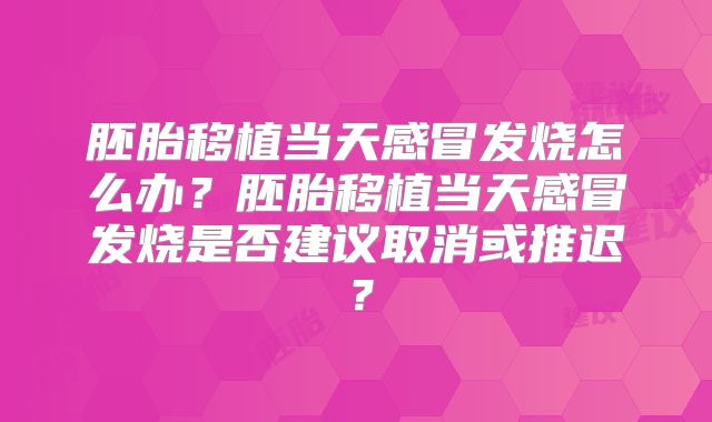 胚胎移植当天感冒发烧怎么办？胚胎移植当天感冒发烧是否建议取消或推迟？
