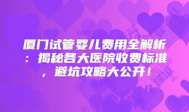 厦门试管婴儿费用全解析：揭秘各大医院收费标准，避坑攻略大公开！