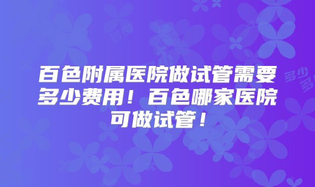 百色附属医院做试管需要多少费用!百色哪家医院可做试管!
