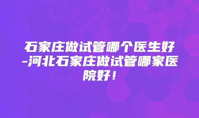 石家庄做试管哪个医生好-河北石家庄做试管哪家医院好！