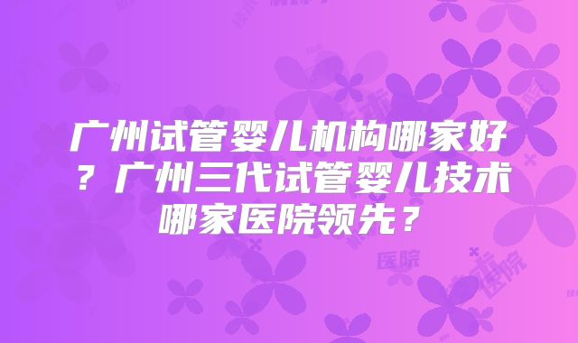 广州试管婴儿机构哪家好？广州三代试管婴儿技术哪家医院领先？