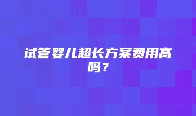 试管婴儿超长方案费用高吗？
