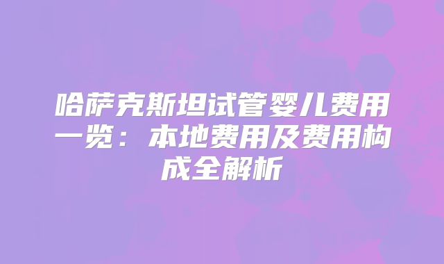 哈萨克斯坦试管婴儿费用一览:本地费用及费用构成全解析