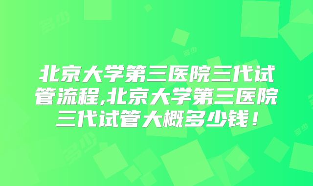 北京大学第三医院三代试管流程,北京大学第三医院三代试管大概多少钱!