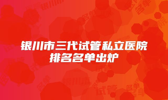 银川市三代试管私立医院排名名单出炉