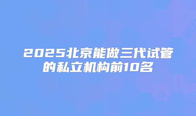 2025北京能做三代试管的私立机构前10名