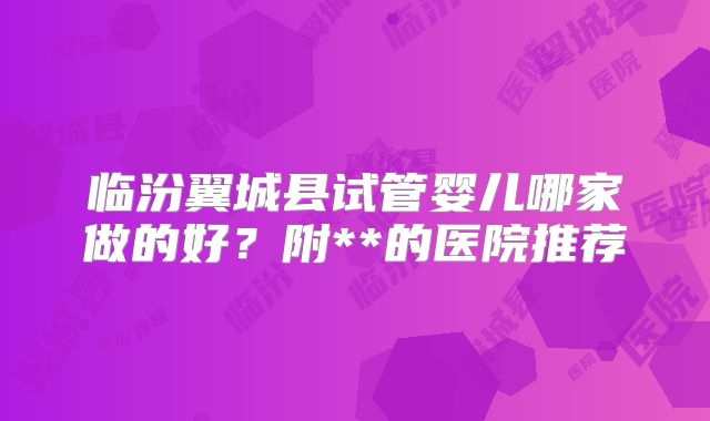临汾翼城县试管婴儿哪家做的好？附**的医院推荐