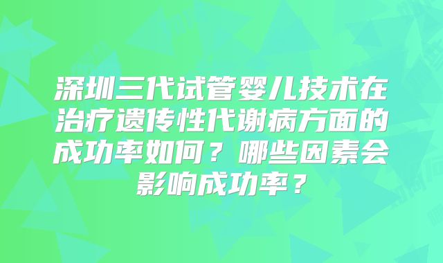 深圳三代试管婴儿技术在治疗遗传性代谢病方面的成功率如何？哪些因素会影响成功率？