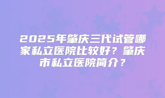 2025年肇庆三代试管哪家私立医院比较好?肇庆市私立医院简介?