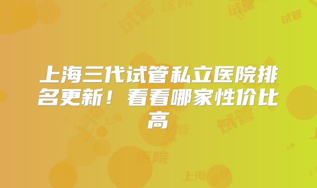 上海三代试管私立医院排名更新！看看哪家性价比高