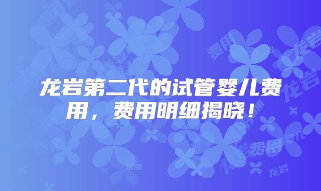龙岩第二代的试管婴儿费用,费用明细揭晓!