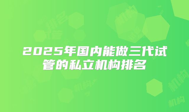 2025年国内能做三代试管的私立机构排名