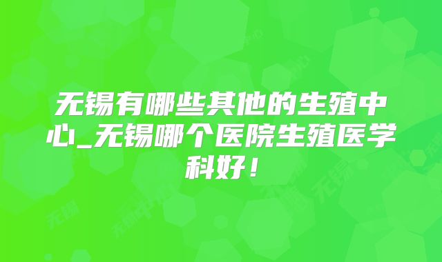 无锡有哪些其他的生殖中心_无锡哪个医院生殖医学科好！